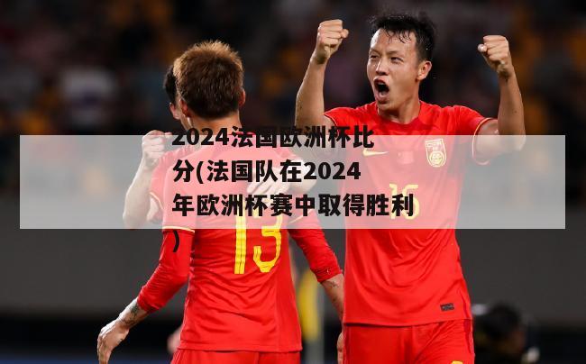 2024法国欧洲杯比分(法国队在2024年欧洲杯赛中取得胜利)